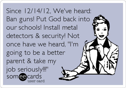 Since 12/14/12, We've heard:
Ban guns! Put God back into
our schools! Install metal
detectors & security! Not
once have we heard, "I'm
going to be a better
parent & take my
job seriously!!!"