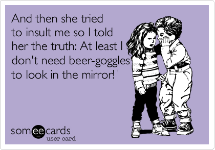 And then she tried
to insult me so I told
her the truth: At least I
don't need beer-goggles
to look in the mirror!