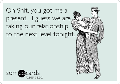 Oh Shit, you got me a
present.  I guess we are
taking our relationship
to the next level tonight.