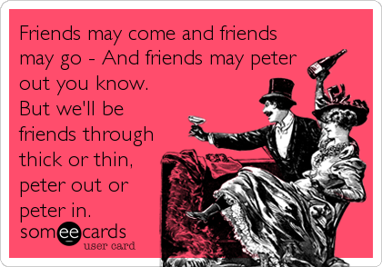 Friends may come and friends
may go - And friends may peter
out you know.
But we'll be
friends through
thick or thin,
peter out or
peter in.
