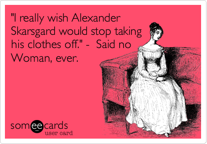 "I really wish Alexander
Skarsgard would stop taking
his clothes off." -  Said no
Woman, ever.