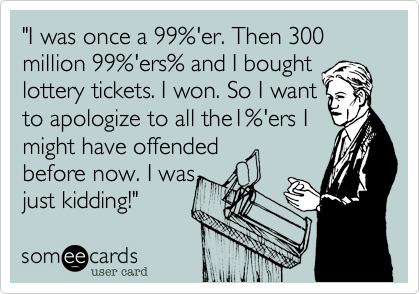 "I was once a 99%'er. Then 300 million 99%'ers% and I bought
lottery tickets. I won. So I want
to apologize to all the1%'ers I 
might have offended 
before now. I was 
just kidding!" 