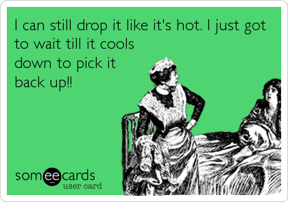 I can still drop it like it's hot. I just got
to wait till it cools
down to pick it
back up!!