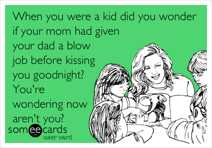 When you were a kid did you wonder
if your mom had given
your dad a blow
job before kissing
you goodnight?
You're
wondering now
aren't you?