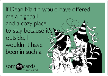 If Dean Martin would have offered me a highball and a cozy place
to stay because it's cold
outside, I
wouldn' t have
been in such a
hurry to leave.