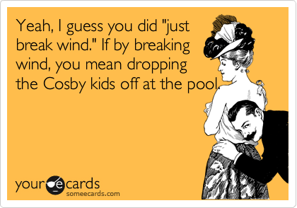 Yeah, I guess you did "just
break wind." If by breaking
wind, you mean dropping 
the Cosby kids off at the pool.