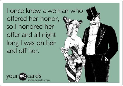 I once knew a woman who
offered her honor,
so I honored her
offer and all night
long I was on her
and off her.