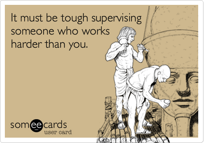 It must be tough supervising someone who works
harder than you.