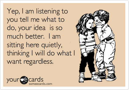 Yep, I am listening to
you tell me what to
do, your idea  is so
much better.  I am
sitting here quietly,
thinking I will do what I
want regardless.