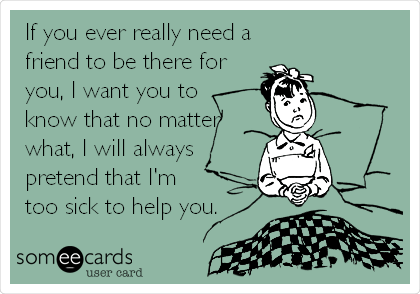 If you ever really need a 
friend to be there for
you, I want you to
know that no matter
what, I will always
pretend that I'm 
too sick to help you.