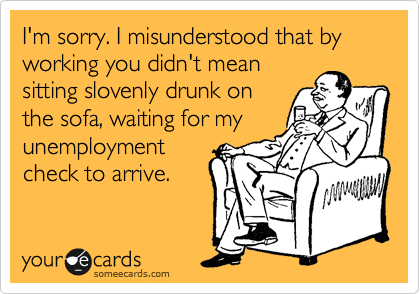 I'm sorry. I misunderstood that by working you didn't mean
sitting slovenly drunk on
the sofa, waiting for my
unemployment
check to arrive.
