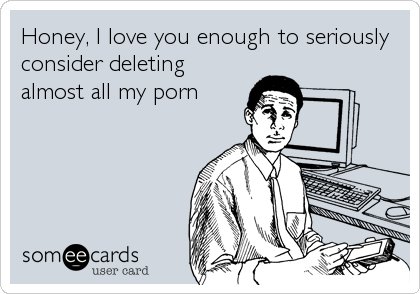 Honey, I love you enough to seriously
consider deleting 
almost all my porn