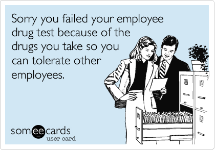 Sorry you failed your employee drug test because of the
drugs you take so you
can tolerate other
employees.