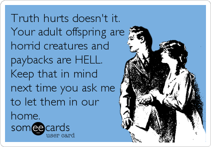 Truth hurts doesn't it.
Your adult offspring are
horrid creatures and
paybacks are HELL.
Keep that in mind
next time you ask me
to let them in our
home.