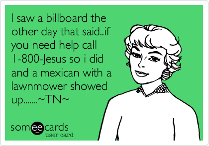 I saw a boillboard the
other day that said..if
you need help call
1-800-Jesus so i did
and a mexican with a
lawnmower showed
up.......%7ETN%7E 