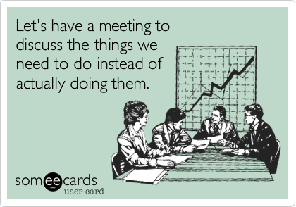 Let's have a meeting to
discuss the things we
need to do instead of
actually doing them.