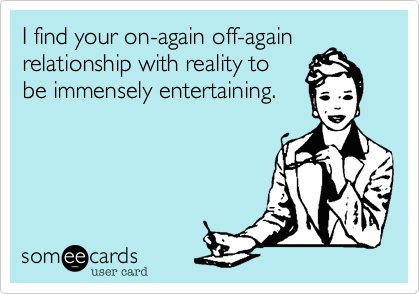 I find your on-again off-again relationship with reality to 
be immensely entertaining.  