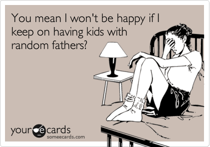 You mean I won't be happy if I
keep on having kids with
random fathers?