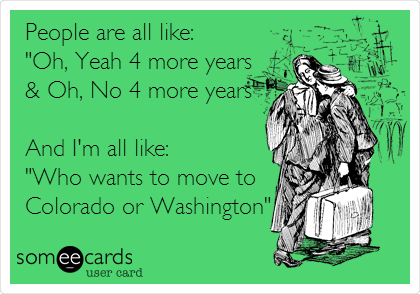 People are all like:
"Oh, Yeah 4 more years 
& Oh, No 4 more years"

And I'm all like:
"Who wants to move to 
Colorado or Washington"