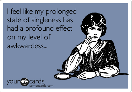 I feel like my prologed
state of singleness has 
had a profound effect 
on my level of 
awkwardess...