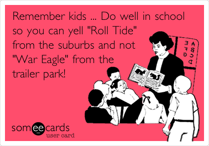 Remember kids ... Do well in school
so you can yell "Roll Tide"
from the suburbs and not
"War Eagle" from the
trailer park!