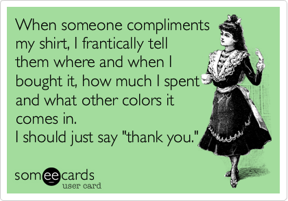 When someone compliments
my shirt, I frantically tell
them where and when I
bought it, how much I spent
and what other colors it
comes in.
I should just say "thank you."