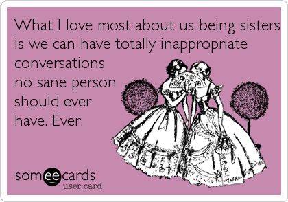 What I love most about us being sisters
is we can have totally inappropriate
conversations
no sane person
should ever
have. Ever.