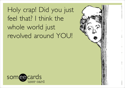 Holy crap! Did you just
feel that? I think the
whole world just
revolved around YOU! 