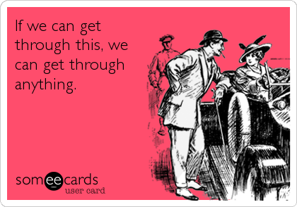 If we can get
through this, we
can get through
anything.