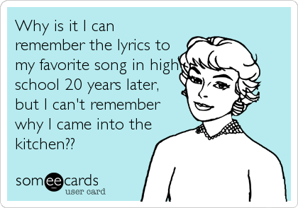 Why is it I can
remember the lyrics to
my favorite song in high
school 20 years later,
but I can't remember
why I came into the
kitchen??