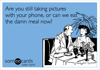 Are you still taking pictures
with your phone, or can we eat
the goddamn meal now?