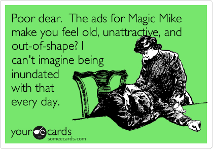 Poor dear.  The ads for Magic Mike make you feel old, unattractive, and 
out-of-shape? I
can't imagine being
inundated
with that
every day.