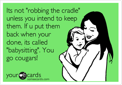 Its not "robbing the cradle"
unless you intend to keep
them. If u put them
back when your
done, its called
"babysitting". You
go cougars!