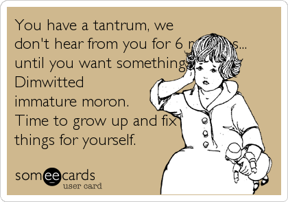 You have a tantrum, we
don't hear from you for 6 months...
until you want something.
Dimwitted
immature moron.
Time to grow up and fix
things for yourself.