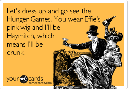 Let's dress up and go see the Hunger Games. You wear Effie's
pink wig and I'll be
Haymitch, which
means I'll be
drunk.