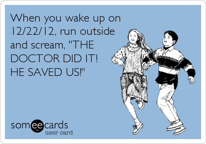 When you wake up on
12/22/12, run outside
and scream, "THE
DOCTOR DID IT!
HE SAVED US!"