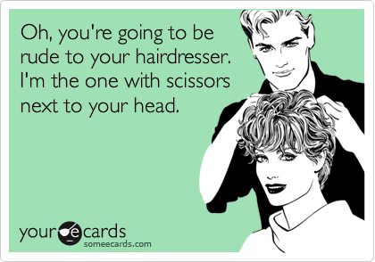 Oh, you're going to be
rude to your hairdresser.
I'm the one with scissors
next to your head.
