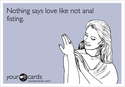 Nothing says love like not anal fisting.