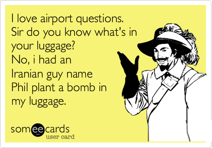 I love airport questions. 
Sir do you know what's in
your luggage? 
No, i had an
Aranian guy name
Phil plant a bomb in
my luggage.