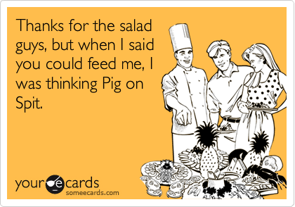 Thanks for the salad
guys, but when I said
you could feed me, I
was thinking Pig on
Spit.