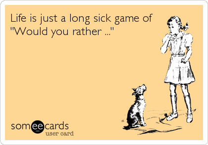 Life is just a long sick game of"Would you rather ..."