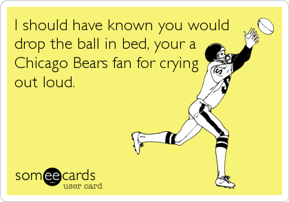 I should have known you would
drop the ball in bed, your a
Chicago Bears fan for crying
out loud.