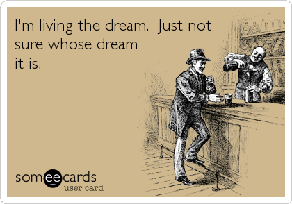 I'm living the dream.  Just not
sure whose dream
it is.