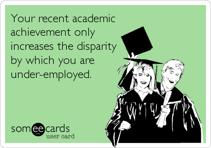 Your recent academic
achievement only
increases the disparity
by which you are
under-employed.