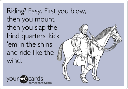 Riding? Easy. First you blow, 
then you mount, 
then you slap the
hind quarters, kick
'em in the shins 
and ride like the
wind.