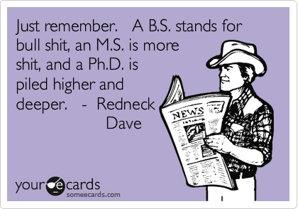 Just remember.   A B.S. stands for bull shit, an M.S. is more
shit, and a Ph.D. is
piled higher and 
deeper.   -  Redneck
                   Dave
 