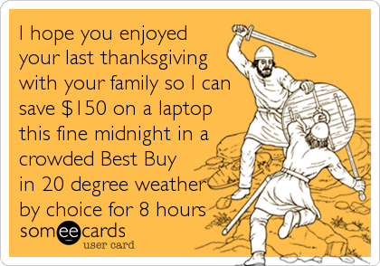I hope you enjoyed
your last thanksgiving
with your family so I can
save $150 on a laptop
this fine midnight in a
crowded Best Buy
in 20 degree weather
by choice for 8 hours
