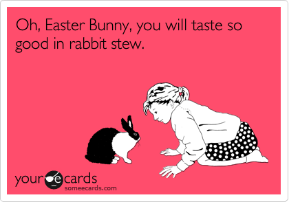 Oh, Easter Bunny, you will taste so good in rabbit stew.