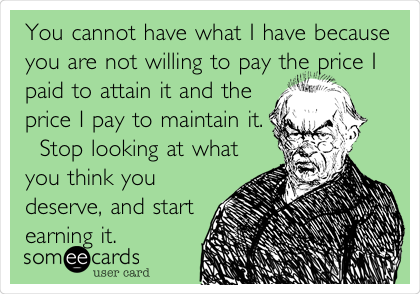 You cannot have what I have because
you are not willing to pay the price I
paid to attain it and the
price I pay to maintain it.
Â  Stop looking at what
you think you
deserve, and start
earning it.