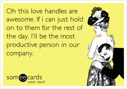 Oh this love handles are
awesome. If i can just hold
on to them for the rest of
the day, I'll be the most
productive person in our
company.